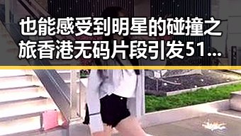 也能感受到明星的碰撞之旅香港无码片段引发51黑料讨论